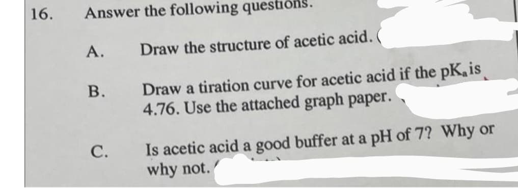 16.
Answer the following questions.
A.
Draw the structure of acetic acid.
Draw a tiration curve for acetic acid if the pK. is
4.76. Use the attached graph paper.
В.
Is acetic acid a good buffer at a pH of 7? Why or
why not.
С.
