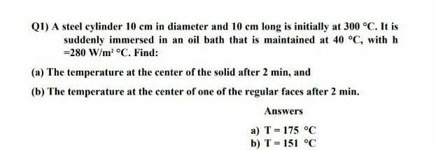 Q1) A steel cylinder 10 cm in diameter and 10 cm long is initially at 300 °C. It is
suddenly immersed in an oil bath that is maintained at 40 °C, with h
=280 W/m² °C. Find:
(a) The temperature at the center of the solid after 2 min, and
(b) The temperature at the center of one of the regular faces after 2 min.
Answers
a) T = 175 °C
b) T = 151 °C