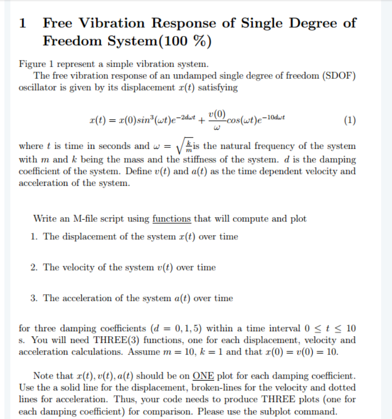 1
Free Vibration Response of Single Degree of
Freedom System(100 %)
Figure 1 represent a simple vibration system.
The free vibration response of an undamped single degree of freedom (SDOF)
oscillator is given by its displacement x(t) satisfying
x(t) = x(0)sin*(wt)e-2dwt + v(0)
(1)
-cos(wt)e-10dwt
%3D
where t is time in seconds and w = Vis the natural frequency of the system
with m and k being the mass and the stiffness of the system. d is the damping
coefficient of the system. Define v(t) and a(t) as the time dependent velocity and
acceleration of the system.
Write an M-file script using functions that will compute and plot
1. The displacement of the system x(t) over time
2. The velocity of the system v(t) over time
3. The acceleration of the system a(t) over time
for three damping coefficients (d = 0,1,5) within a time interval 0 < t < 10
s. You will need THREE(3) functions, one for each displacement, velocity and
acceleration calculations. Assume m = 10, k = 1 and that r(0) = v(0) = 10.
Note that x(t), v(t), a(t) should be on ONE plot for each damping coefficient.
Use the a solid line for the displacement, broken-lines for the velocity and dotted
lines for acceleration. Thus, your code needs to produce THREE plots (one for
each damping coefficient) for comparison. Please use the subplot command.
