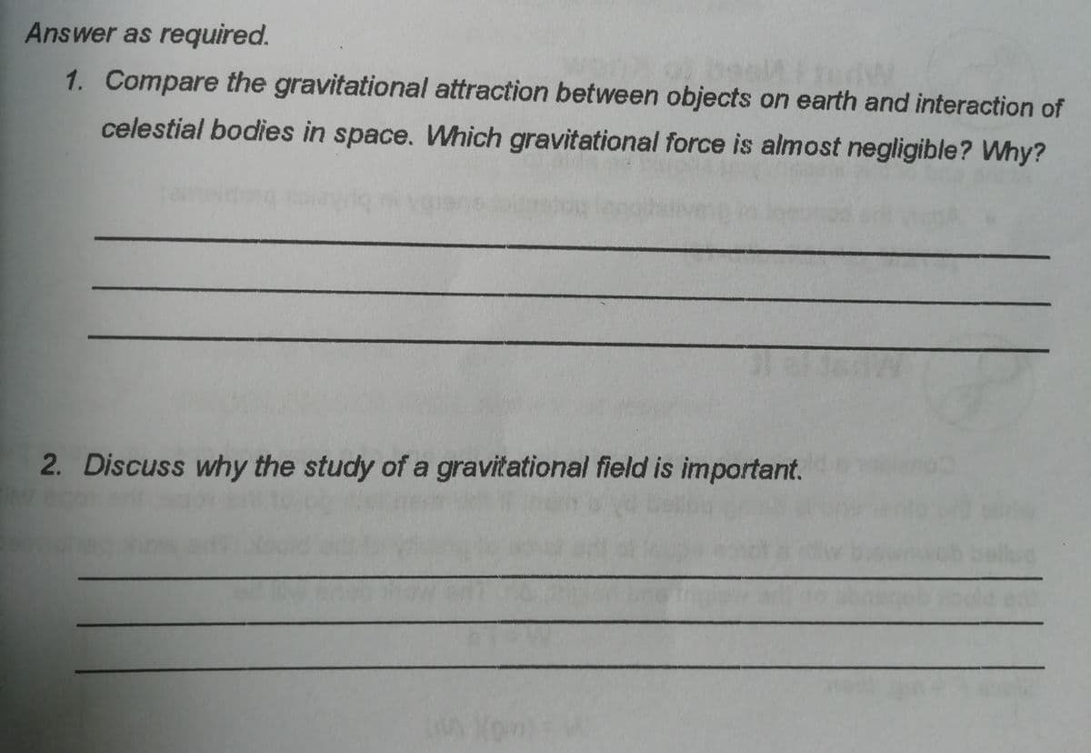 Answer as required.
1. Compare the gravitational attraction between objects on earth and interaction of
celestial bodies in space. Which gravitational force is almost negligible? Why?
2. Discuss why the study of a gravitational field is important.
