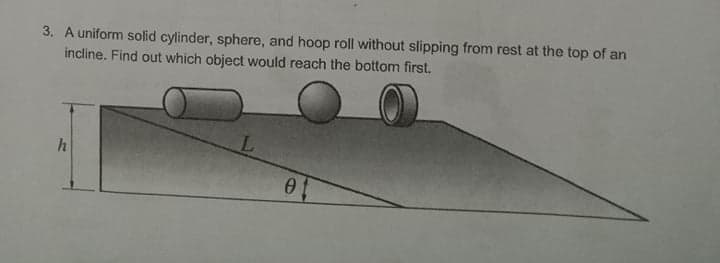 3. A uniform solid cylinder, sphere, and hoop roll without slipping from rest at the top of an
incline. Find out which object would reach the bottom first.
h
