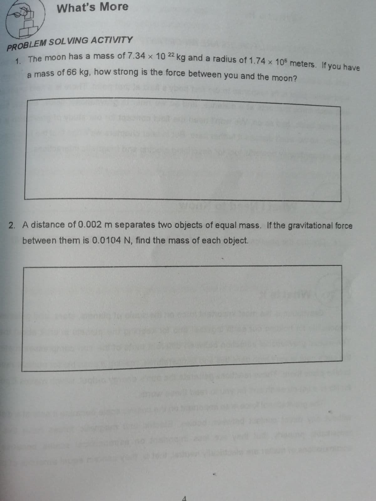 PROBLEM SOL VING ACTIVITY
1. The moon has a mass of 7.34 x 10 22 kg and a radius of 1.74 x 105 meters. If you have
What's More
he moon has a mass of 7.34 x 10 4 kg and a radius of 1.74 x 105 meters. If you have
e mass of 66 kg, how strong is the force between you and the moon?
2. A distance of 0.002 m separates two objects of equal mass. If the gravitational force
between them is 0.0104 N, find the mass of each object.
