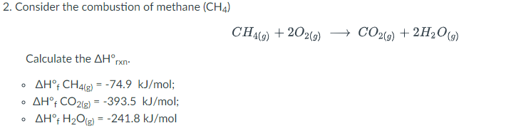 2. Consider the combustion of methane (CH4)
CHO) + 202(9)
CO2(9) + 2H2O9)
Calculate the AH°rxn-
AH°; CH4(2) = -74.9 kJ/mol;
AH°; CO2(e) = -393.5 kJ/mol;
AH°f H2O(g) = -241.8 kJ/mol
