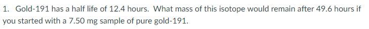 1. Gold-191 has a half life of 12.4 hours. What mass of this isotope would remain after 49.6 hours if
you started with a 7.50 mg sample of pure gold-191.
