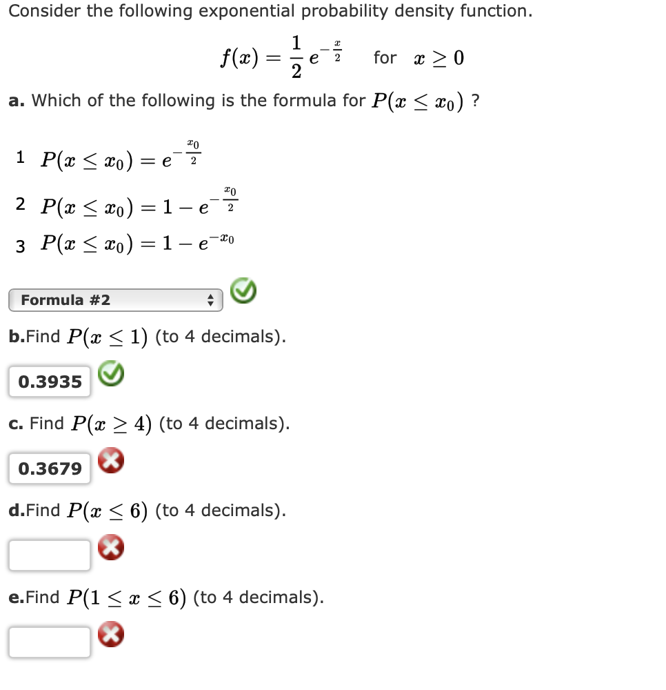 Consider the following exponential probability density function.
f(æ) =
2
for x >0
a. Which of the following is the formula for P(x < xo) ?
Го
1 P(x < xo)
2
2 P(x < xo) =1
3 Р(т < tо) %3D 1-е 2о
Formula #2
b.Find P(x < 1) (to 4 decimals).
0.3935
c. Find P(x > 4) (to 4 decimals).
0.3679
d.Find P(x < 6) (to 4 decimals).
e. Find P(1 < x < 6) (to 4 decimals).
