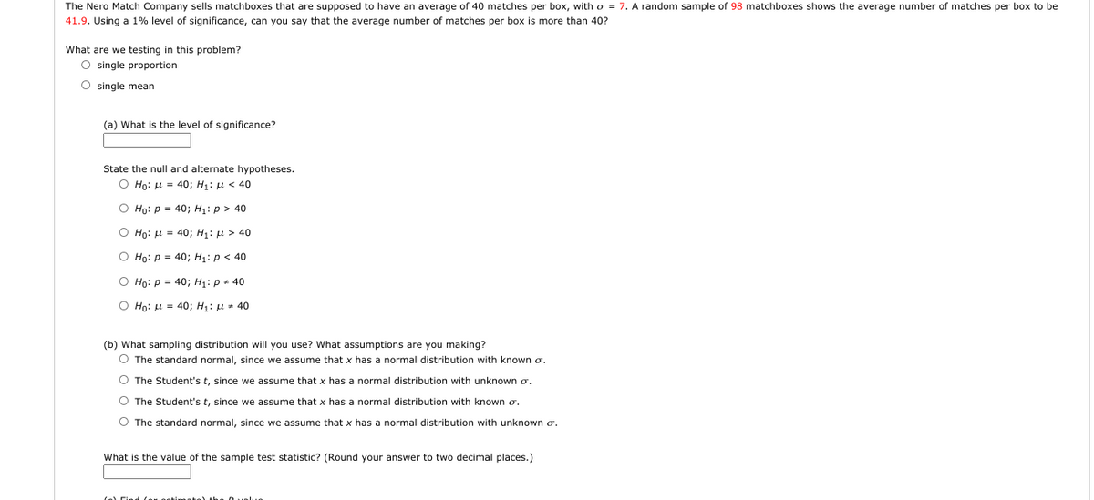 The Nero Match Company sells matchboxes that are supposed to have an average of 40 matches per box, with o = 7. A random sample of 98 matchboxes shows the average number of matches per box to be
41.9. Using a 1% level of significance, can you say that the average number of matches per box is more than 40?
What are we testing in this problem?
O single proportion
O single mean
(a) What is the level of significance?
State the null and alternate hypotheses.
O Ho: u = 40; H1: µ < 40
O Ho: p = 40; H1: p > 40
O Ho: u = 40; H1: u > 40
O Ho: p = 40; H1: p < 40
O Họ: p = 40; H1: p + 40
O Họ: u = 40; H: u * 40
(b) What sampling distribution will you use? What assumptions are you making?
O The standard normal, since we assume that x has a normal distribution with known o.
O The Student's t, since we assume that x has a normal distribution with unknown o.
O The Student's t, since we assume that x has a normal distribution with known o.
O The standard normal, since we assume that x has a normal distribution with unknown o.
What is the value of the sample test statistic? (Round your answer to two decimal places.)

