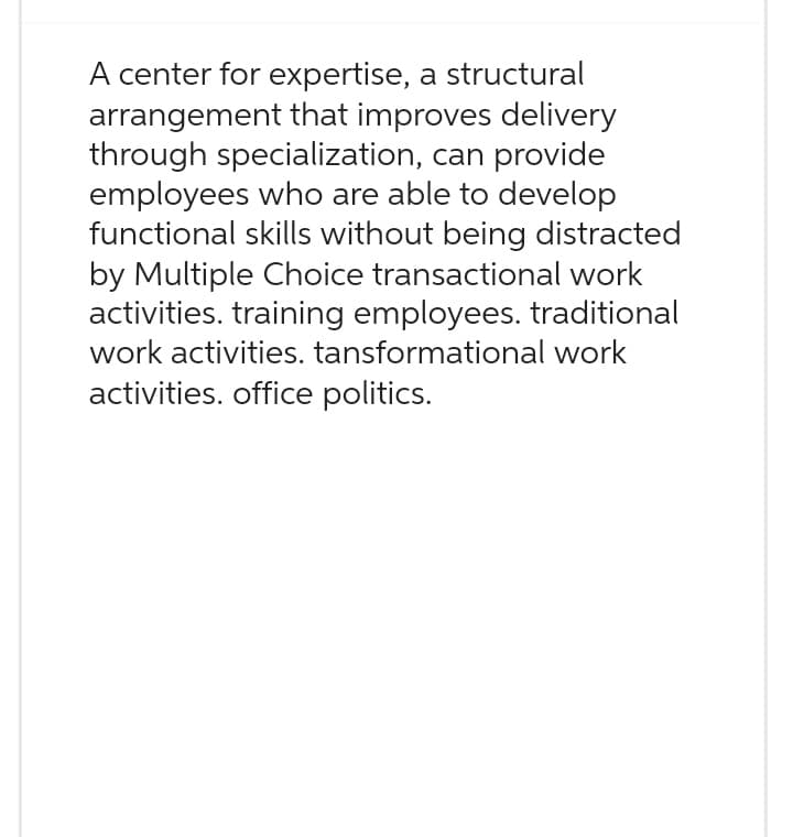 A center for expertise, a structural
arrangement that improves delivery
through specialization, can provide
employees who are able to develop
functional skills without being distracted
by Multiple Choice transactional work
activities. training employees. traditional
work activities. tansformational work
activities. office politics.