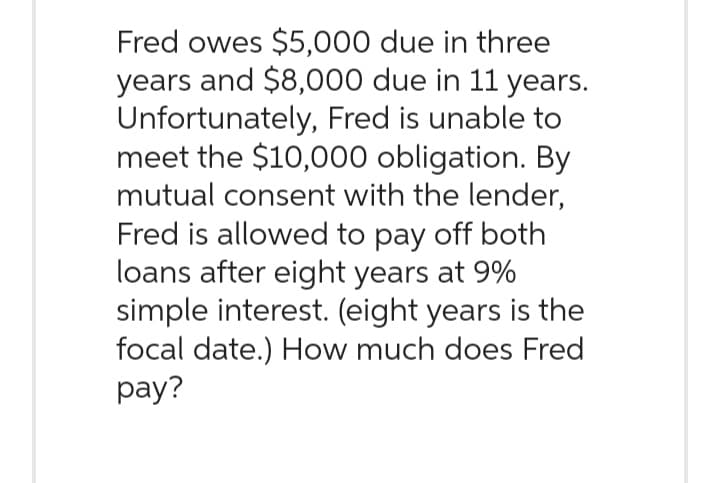 Fred owes $5,000 due in three
years and $8,000 due in 11 years.
Unfortunately, Fred is unable to
meet the $10,000 obligation. By
mutual consent with the lender,
Fred is allowed to pay off both
loans after eight years at 9%
simple interest. (eight years is the
focal date.) How much does Fred
pay?
