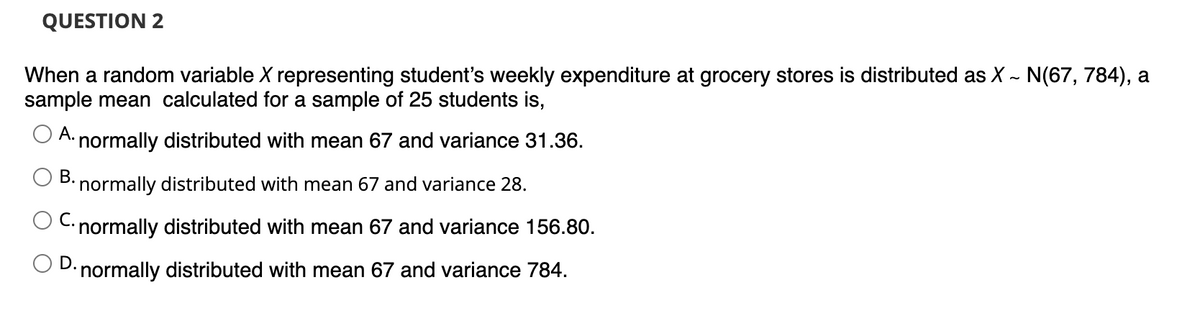 QUESTION 2
When a random variable X representing student's weekly expenditure at grocery stores is distributed as X ~ N(67, 784), a
sample mean calculated for a sample of 25 students is,
A. normally distributed with mean 67 and variance 31.36.
B. normally distributed with mean 67 and variance 28.
C. normally distributed with mean 67 and variance 156.80.
D. normally distributed with mean 67 and variance 784.