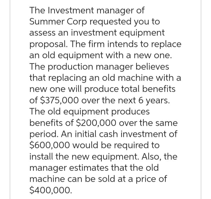 The Investment manager of
Summer Corp requested you to
assess an investment equipment
proposal. The firm intends to replace
an old equipment with a new one.
The production manager believes
that replacing an old machine with a
new one will produce total benefits
of $375,000 over the next 6 years.
The old equipment produces
benefits of $200,000 over the same
period. An initial cash investment of
$600,000 would be required to
install the new equipment. Also, the
manager estimates that the old
machine can be sold at a price of
$400,000.