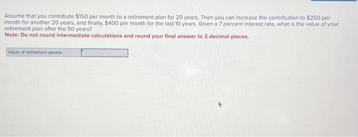 Assume that you contribute $150 per month to a retirement plan for 20 years. Then you can increase the contribution to $250 per
month for another 20 years, and finally, $400 per month for the last 10 years. Given a 7 percent interest rate, what is the value of your
retirement plan after the 50 years?
Note: Do not round intermediate calculations and round your final answer to 2 decimal places.
Value of retirement assets