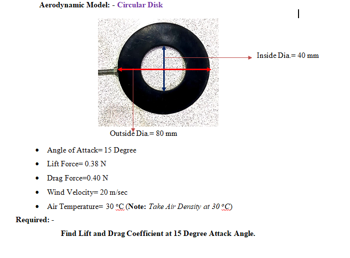Aerodynamic Model: - Circular Disk
Inside Dia= 40 mm
Outside Dia= 80 mm
• Angle of Attack= 15 Degree
• Lift Force= 0.38 N
• Drag Force=0.40 N
• Wind Velocity= 20 m/sec
Air Temperature= 30 °C (Note: Take Air Density at 30 °C)
Required: -
Find Lift and Drag Coefficient at 15 Degree Attack Angle.
