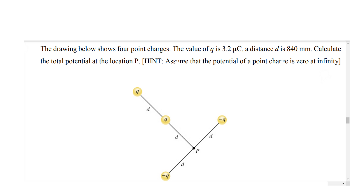 The drawing below shows four point charges. The value of q is 3.2 µC, a distance d is 840 mm. Calculate
the total potential at the location P. [HINT: Assume that the potential of a point charge is zero at infinity]
d
d
d.
