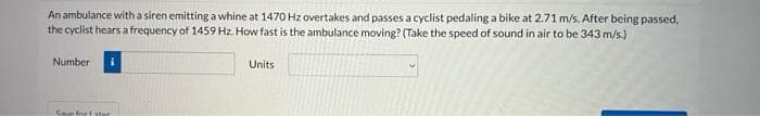 An ambulance witha siren emitting a whine at 1470 Hz overtakes and passes a cyclist pedaling a bike at 2.71 m/s. After being passed,
the cyclist hears a frequency of 1459 Hz. How fast is the ambulance moving? (Take the speed of sound in air to be 343 m/s.)
Number
Units
Sove fnrt ater

