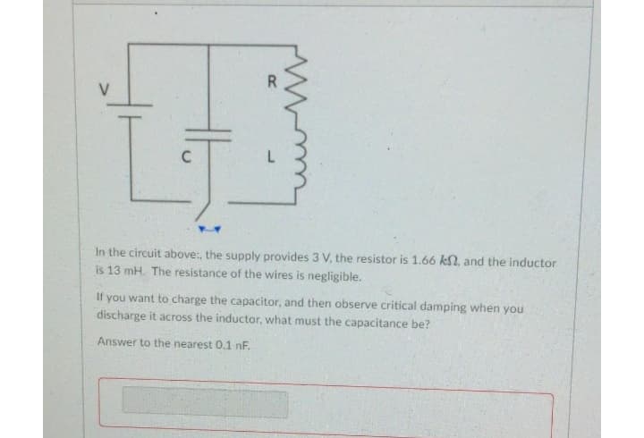 In the circuit above:, the supply provides 3 V, the resistor is 1.66 kN, and the inductor
is 13 mH. The resistance of the wires is negligible.
If you want to charge the capacitor, and then observe critical damping when you
discharge it across the inductor, what must the capacitance be?
Answer to the nearest 0.1 nF.
