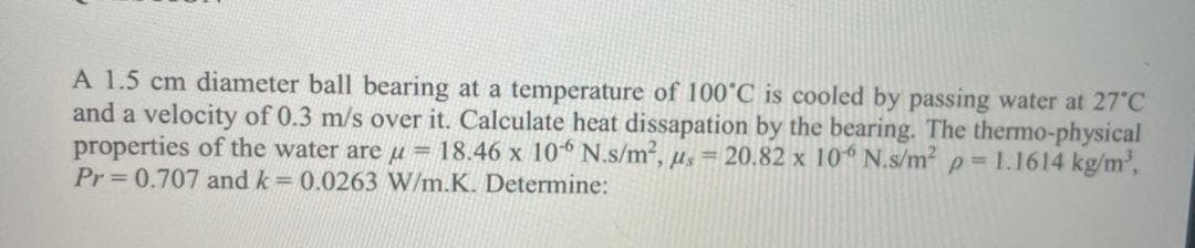 A 1.5 cm diameter ball bearing at a temperature of 100°C is cooled by passing water at 27 C
and a velocity of 0.3 m/s over it. Calculate heat dissapation by the bearing. The thermo-physical
properties of the water are u = 18.46 x 10* N.s/m2, µs = 20.82 x 10 N.s/m? p= 1.1614 kg/m',
Pr 0.707 and k= 0.0263 W/m.K. Determine:
