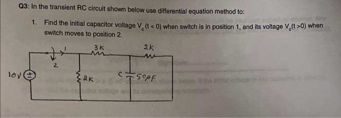 Q3: In the transient RC circuit shown below use differential equation method to:
1. Find the initial capacitor voltage V (t< 0) when switch is in position 1, and its voltage V.(t >0) when
switch moves to position 2.
3K
2K
lov
