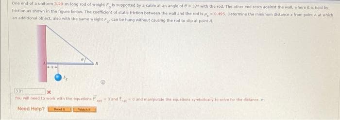 One end of a uniform 3.20-m-long rod of weight F is supported by a cable at an angle of 8= 37° with the rod. The other end rests against the wall, where it is heid by
friction as shown in the figure below. The coefficient of static friction between the wall and the rod is ,0.495. Determine the minimum distance x from point A at which
an additional object, also with the same weight F can be hung without causing the rod to slip at point A.
301
You will need to work with the equations F
O and P
O and manipulate the equations Nymbolically to solve for the distancn. m
Need Help?
Read H
Wetch
