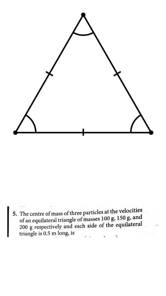 5. The centre of mass of three particles at the velocities
of an equilateral triangle of masses 100 g, 150 g, and
200 g respectively and each side of the equilateral
triangle is 0.5 m long, is
