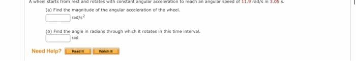 A wheel starts from rest and rotates with constant angular acceleration to reach an angular speed of 11.9 rad/s in 3.05 s.
(a) Find the magnitude of the angular acceleration of the wheel.
rad/s?
(b) Find the angle in radians through which it rotates in this time interval.
rad
Need Help?
Read i
Watch
