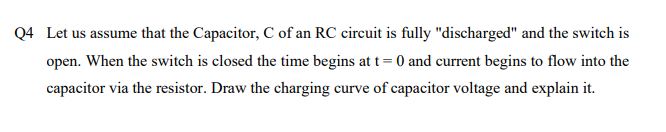 Q4 Let us assume that the Capacitor, C of an RC circuit is fully "discharged" and the switch is
open. When the switch is closed the time begins at t= 0 and current begins to flow into the
capacitor via the resistor. Draw the charging curve of capacitor voltage and explain it.
