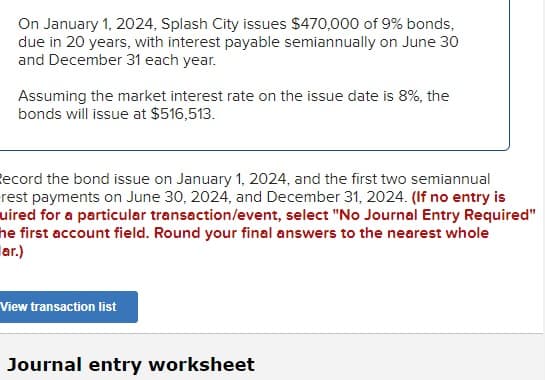 On January 1, 2024, Splash City issues $470,000 of 9% bonds,
due in 20 years, with interest payable semiannually on June 30
and December 31 each year.
Assuming the market interest rate on the issue date is 8%, the
bonds will issue at $516,513.
Record the bond issue on January 1, 2024, and the first two semiannual
rest payments on June 30, 2024, and December 31, 2024. (If no entry is
uired for a particular transaction/event, select "No Journal Entry Required"
he first account field. Round your final answers to the nearest whole
ar.)
View transaction list
Journal entry worksheet