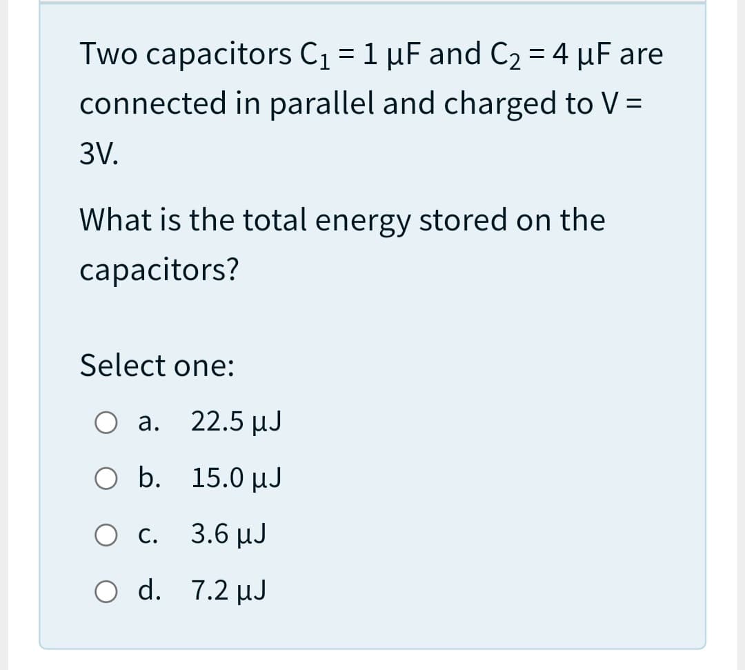 Two capacitors C1 = 1 µF and C2 = 4 µF are
connected in parallel and charged to V =
3V.
What is the total energy stored on the
capacitors?
Select one:
а. 22.5 иЈ
O b. 15.0 µJ
О с. 3.6 иЈ
O d. 7.2 µJ
