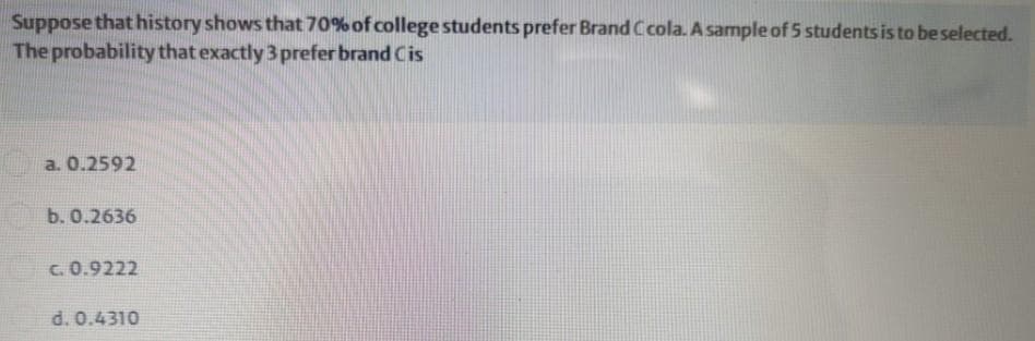 Suppose that history shows that 70% of college students prefer Brand Ccola. A sample of 5 students is to be selected.
The probability that exactly 3 prefer brand Cis
a. 0.2592
b. 0.2636
c. 0.9222
d. 0.4310
