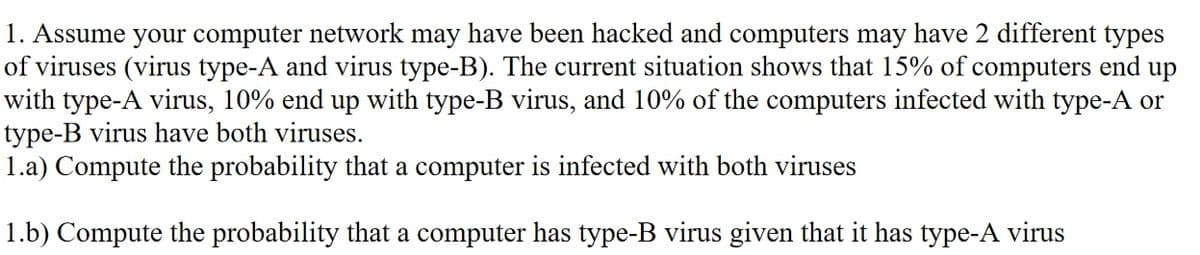 1. Assume your computer network may have been hacked and computers may have 2 different types
of viruses (virus type-A and virus type-B). The current situation shows that 15% of computers end up
with type-A virus, 10% end up with type-B virus, and 10% of the computers infected with type-A or
type-B virus have both viruses.
1.a) Compute the probability that a computer is infected with both viruses
1.b) Compute the probability that a computer has type-B virus given that it has type-A virus
