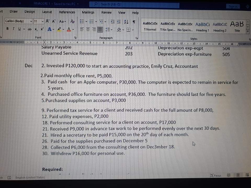 FINACCRE 1-Saved to this P
OSearch (Alt-Q
Sign in
ert
Draw
Design
Layout
References
Mailings
Review
View
Help
Calibri (Body)
A A Aa Ap E-E-E- EE T
11
AaßbCcDe AaBbCcD AaBbCcDe AaBbC AaBbCcC AaB
11 No Spac. No Spacin. Heading 1 Heading 2
BIU- ab x, x A- 2 A-
三三国。 、田、
T Normal
Title
Font
Paragraph
Styles
15
4 .1
10 11 12. 3. 14
15
16.
Salary Payable
Depreciation exp-eqpt
Depreciation exp-furniture
202
504
Unearned Service Revenue
203
505
Dec 2. Invested P120,000 to start an accounting practice, Emily Cruz, Accountant
2.Paid monthly office rent, P5,000.
3. Paid cash for an Apple computer, P30,000. The computer is expected to remain in service for
5 years.
4. Purchased office furniture on account, P36,000. The furniture should last for five years.
5.Purchased supplies on account, P3,000
9. Performed tax service for a client and received cash for the full amount of P8,000,
12. Paid utility expenses, P2,000
18. Performed consulting service for a client on account, P17,000
21. Received P9,000 in advance tax work to be performed evenly over the next 30 days.
21. Hired a secretary to be paid P15,000 on the 20th day of each month.
26. Paid for the supplies purchased on December 5
28. Collected P6,000 from the consulting client on Dec3mber 18.
30. Withdrew P16,000 for personal use.
Required:
O Focus
ds English (United States)
