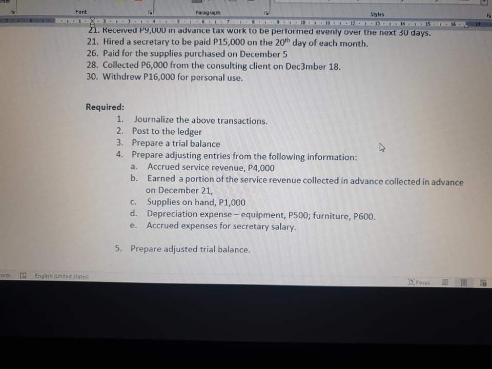 Font
Paragraph
Styles
12 3 I 14.
21. Keceived P9,000 in advance tax work to be pertormed evenly over the next 30 days.
21. Hired a secretary to be paid P15,000 on the 20th day of each month.
26. Paid for the supplies purchased on December 5
28. Collected P6,000 from the consulting client on Dec3mber 18.
30. Withdrew P16,000 for personal use.
Required:
1. Journalize the above transactions.
2. Post to the ledger
3. Prepare a trial balance
4. Prepare adjusting entries from the following information:
a. Accrued service revenue, P4,000
b. Earned a portion of the service revenue collected in advance collected in advance
on December 21,
c. Supplies on hand, P1,000
d. Depreciation expense - equipment, P500; furniture, P600.
Accrued expenses for secretary salary.
е.
5. Prepare adjusted trial balance.
ords
E Engish jUnited Statest
DFocus
