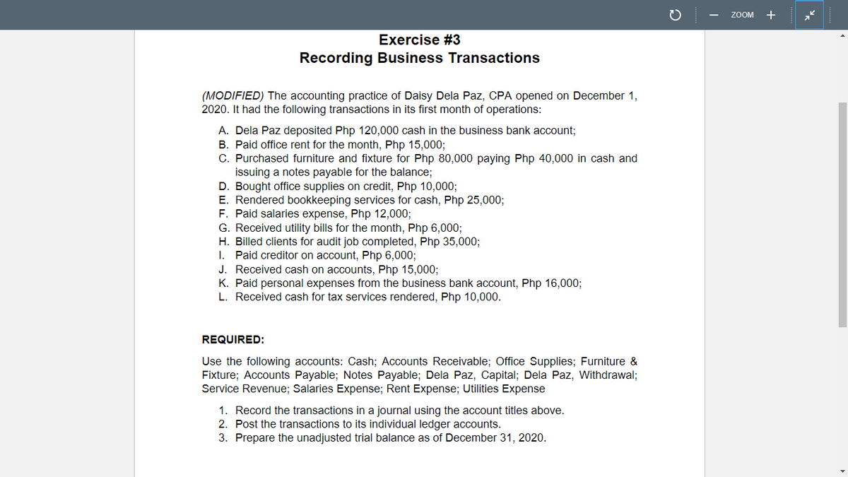 ZOOM +
Exercise #3
Recording Business Transactions
(MODIFIED) The accounting practice of Daisy Dela Paz, CPA opened on December 1,
2020. It had the following transactions in its first month of operations:
A. Dela Paz deposited Php 120,000 cash in the business bank account;
B. Paid office rent for the month, Php 15,000;
C. Purchased furniture and fixture for Php 80,000 paying Php 40,000 in cash and
issuing a notes payable for the balance;
D. Bought office supplies on credit, Php 10,000;
E. Rendered bookkeeping services for cash, Php 25,000;
F. Paid salaries expense, Php 12,000;
G. Received utility bills for the month, Php 6,000;
H. Billed clients for audit job completed, Php 35,000;
I. Paid creditor on account, Php 6,000;
J. Received cash on accounts, Php 15,0003;
K. Paid personal expenses from the business bank account, Php 16,000;
L. Received cash for tax services rendered, Php 10,000.
REQUIRED:
Use the following accounts: Cash; Accounts Receivable; Office Supplies; Furniture &
Fixture; Accounts Payable; Notes Payable; Dela Paz, Capital; Dela Paz, Withdrawal;
Service Revenue; Salaries Expense; Rent Expense; Utilities Expense
1. Record the transactions in a journal using the account titles above.
2. Post the transactions to its individual ledger accounts.
3. Prepare the unadjusted trial balance as of December 31, 2020.
