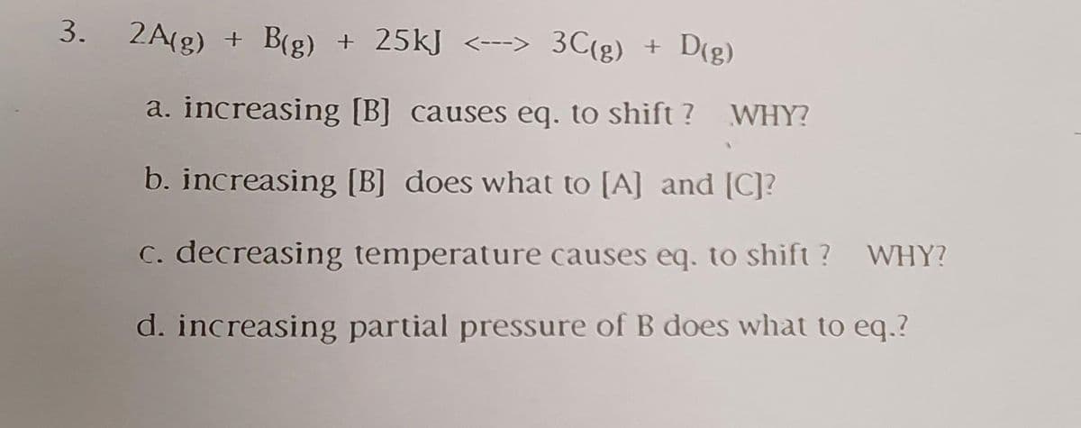 3.
2A(g) + B(g) + 25kJ <---> 3C(g) + D(g)
a. increasing [B] causes eq. to shift ? WHY?
b. increasing [B] does what to [A] and [C]?
C. decreasing temperature causes eq. to shift ?
WHY?
d. increasing partial pressure of B does what to eq.?
