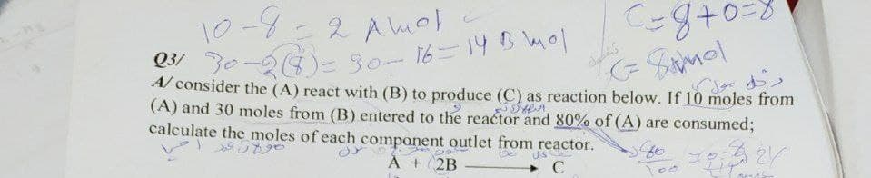 Q3/ 30-26)=30-16-14B mol
10-4-
8.
2 A mol
A/ consider the (A) react with (B) to produce (C) as reaction below. If 10 moles from
(A) and 30 moles from (B) entered to the reactor and 80% of (A) are consumed;
calculate the moles of each component outlet from reactor.
us
À + 2B
C
