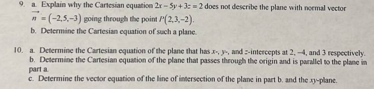 9. a. Explain why the Cartesian equation 2r-5y +3= = 2 does not describe the plane with normal vector
n = (-2,5,-3) going through the point P(2,3,-2).
b. Determine the Cartesian equation of such a plane.
10. a. Determine the Cartesian equation of the plane that has x-, y-, and -intercepts at 2, -4, and 3 respectively.
b. Determine the Cartesian equation of the plane that passes through the origin and is parallel to the plane in
part a.
c. Determine the vector equation of the line of intersection of the plane in part b. and the .xy-plane.