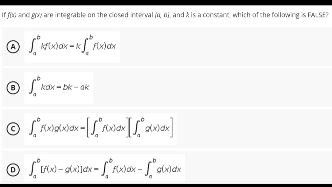 If f(x) and g(x) are integrable on the closed interval [a, b], and k is a constant, which of the following is FALSE?
b
Ⓒ √ ²³kf(x) dx = k√° f(x
K f(x) dx
a
b
Ⓡ SOM
B
kdx=bk-ak
© [ f(x)g(x) dx = [√° f(x) dx][√° g(x)dx]
a
b
b
b
Ⓒ √ [f(x) - g(x)]dx =
f(x)dx-g(x)dx