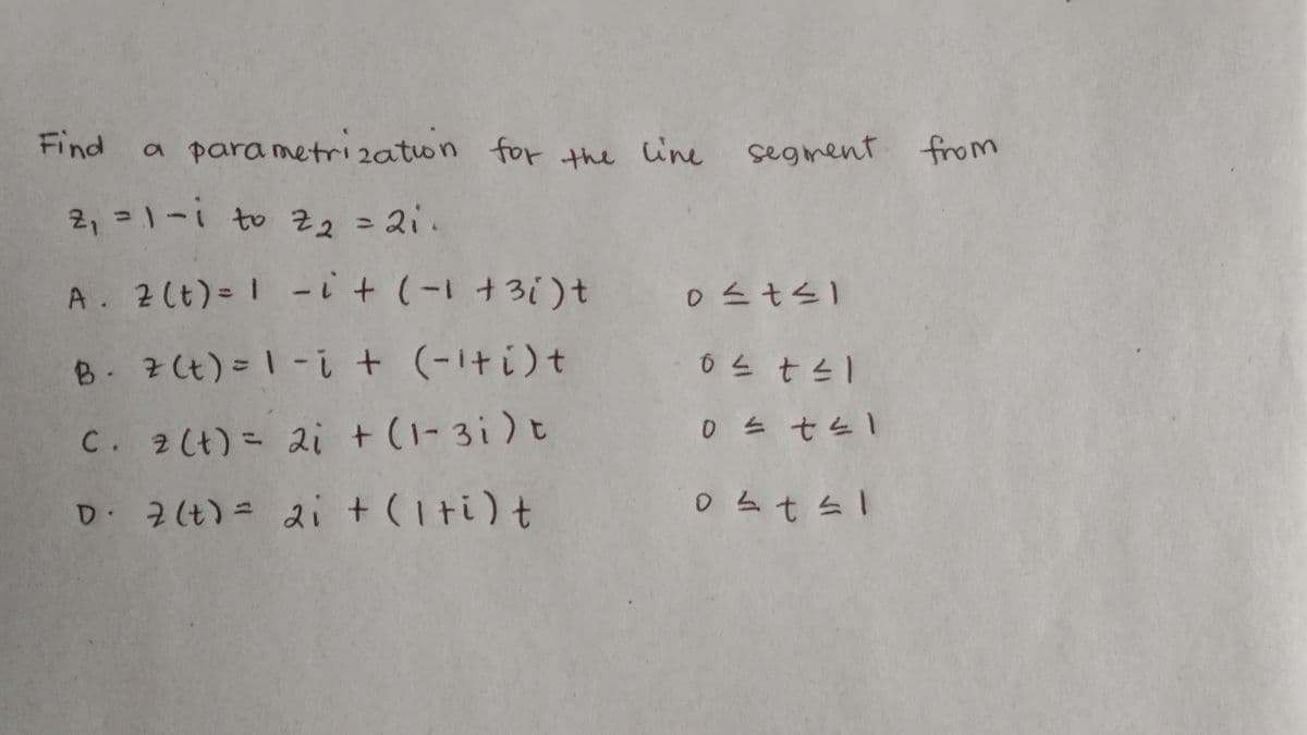 Find
a parametrization for the line segment from
2₁ = 1-i to Z₂ = 21.
A. 2 (t) = 1 -i +
(−1+3i) t
0≤t≤1
0 ≤ t ≤1
B. z (t) = 1-i + (-¹+i)+
C. 2 (t) = 2i + (1-3i) t
0 ≤ t ≤1
D. 2 (t) = 2i + (1+i) t
0²t≤1