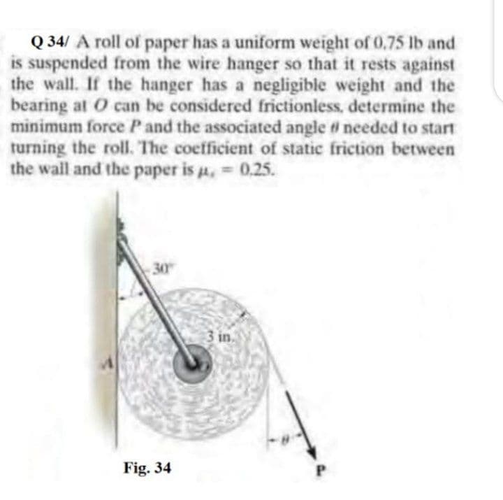Q 34/ A roll of paper has a uniform weight of 0,75 lb and
is suspended from the wire hanger so that it rests against
the wall. If the hanger has a negligible weight and the
bearing at O can be considered frictionless, determine the
minimum force P and the associated angle # needed to start
turning the roll. The coefficient of static friction between
the wall and the paper is a.
= 0.25.
30
3 in.
Fig. 34
