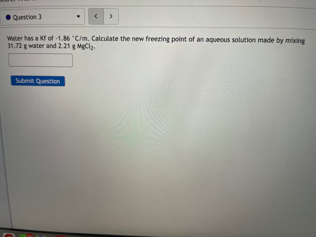 Question 3
Water has a Kf of -1.86 °C/m. Calculate the new freezing point of an aqueous solution made by mixing
31.72 g water and 2.21 g MgCl2.
Submit Question
280
