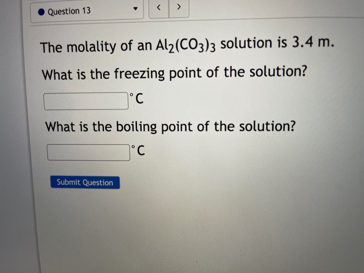 Question 13
The molality of an Al2(CO3)3 solution is 3.4 m.
What is the freezing point of the solution?
°.
What is the boiling point of the solution?
°C
Submit Question
