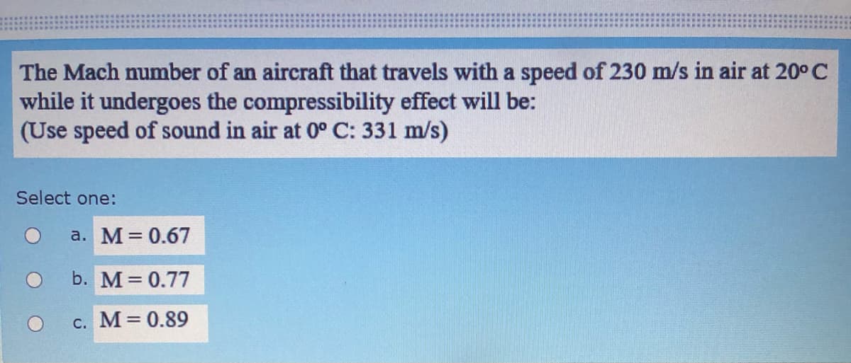 The Mach number of an aircraft that travels with a speed of 230 m/s in air at 20°C
while it undergoes the compressibility effect will be:
(Use speed of sound in air at 0° C: 331 m/s)
Select one:
a. M= 0.67
b. M 0.77
c. M 0.89
