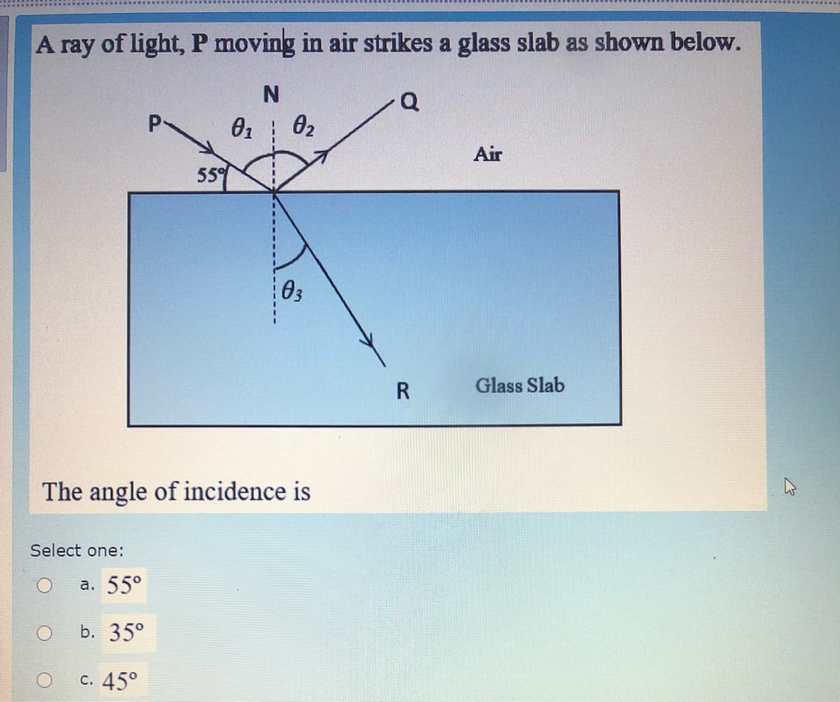 A ray of light, P moving in air strikes a glass slab as shown below.
Q
02
Air
55°
03
Glass Slab
The angle of incidence is
Select one:
а. 55°
b. 35°
с. 45°
--------
