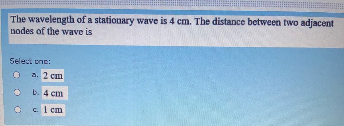 The wavelength of a stationary wave is 4 cm. The distance between two adjacent
nodes of the wave is
Select one:
a. 2 cm
b. 4 cm
С. 1 cm
