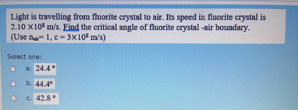 Light is travelling from fluorite crystal to air. Its speed in fluorite crystal is
2.10 X108 m/s. Find the critical angle of fluorite crystal -air boundary.
(Use nair- 1, c = 3x108 m/s)
Select one:
a. 24.4 °
b. 44.4°
с. 42.8°
