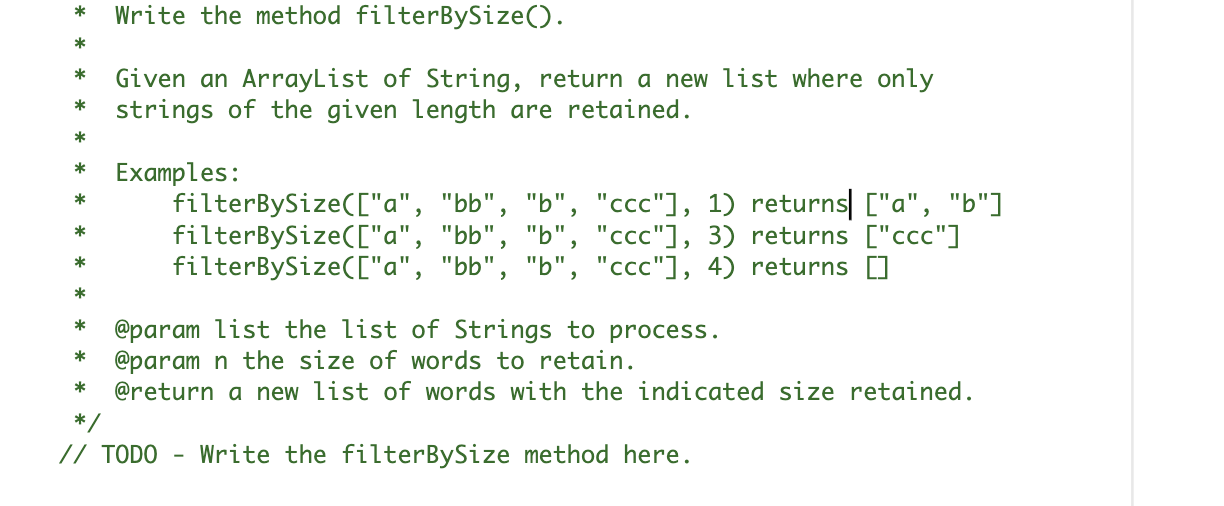 Write the method filterBySize().
*
*
*
Given an ArrayList of String, return a new list where only
strings of the given length are retained.
*
*
Examples:
filterBySize(["a", "bb", "b", "ccc"], 1) returns| ["a", "b"]
filterBySize(["a", "bb", "b", "ccc"], 3) returns ["ccc"]
filterBySize(["a", "bb", "b", "ccc"], 4) returns []
*
*
*
*
@param list the list of Strings to process.
@param n the size of words to retain.
@return a new list of words with the indicated size retained.
*
*
*
*/
// TODO -
Write the filterBySize method here.
