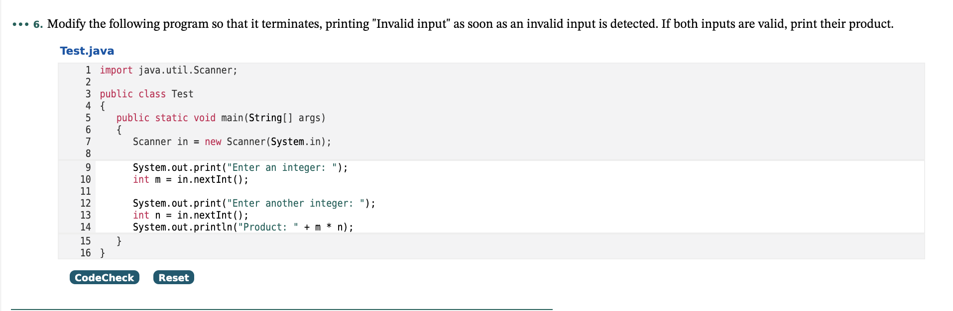 . Modify the following program so that it terminates, printing "Invalid input" as soon as an invalid input is detected. If both inputs are valid, print their product.
Test.java
1 import java.util.Scanner;
2
3 public class Test
4 {
public static void main(String[] args)
{
Scanner in = new Scanner(System.in);
6
7
8
9.
10
System.out.print("Enter an integer: ");
int m = in.nextInt();
11
12
13
System.out.print("Enter another integer: ");
int n = in.nextInt();
System.out.println("Product: " + m * n);
}
14
15
16 }
CodeCheck
Reset
