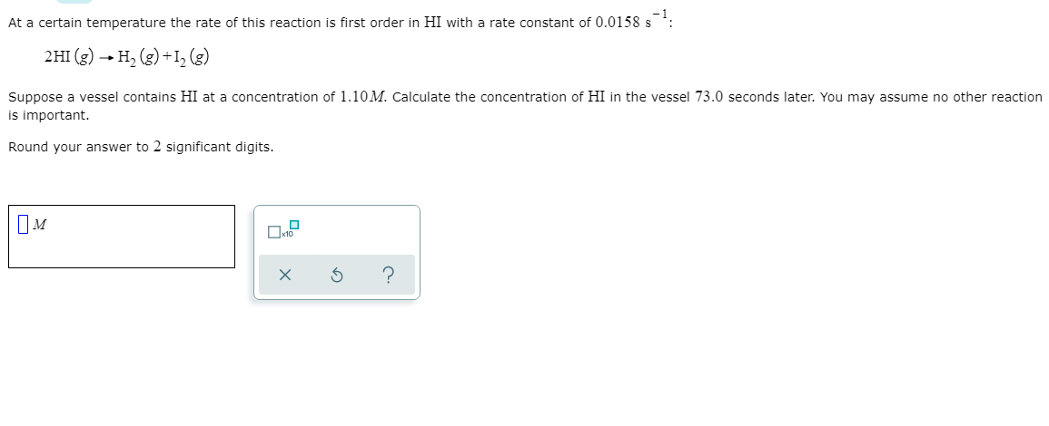 At a certain temperature the rate of this reaction is first order in HI with a rate constant of 0.0158 s
2HI (g) - H, (g) +I, (3)
Suppose a vessel contains HI at a concentration of 1.10M. Calculate the concentration of HI in the vessel 73.0 seconds later. You may assume no other reaction
is important.
Round your answer to 2 significant digits.
IM
