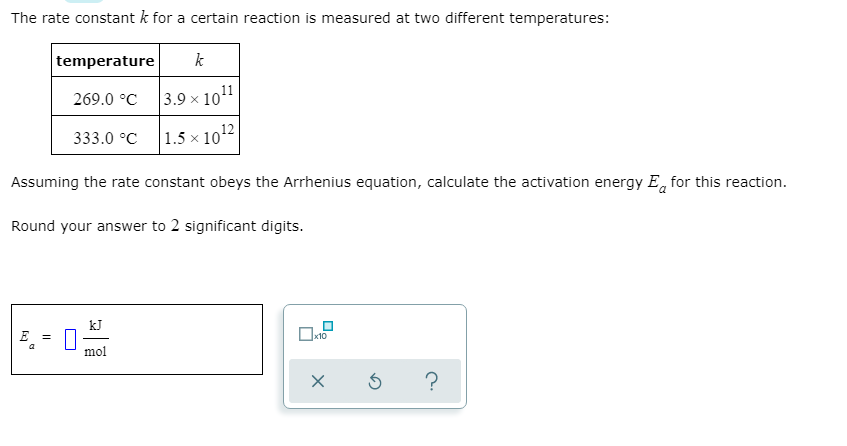 The rate constant k for a certain reaction is measured at two different temperatures:
temperature
k
269.0 °C
|3.9 × 1011
333.0 °C
1.5 х 1012
Assuming the rate constant obeys the Arrhenius equation, calculate the activation energy E, for this reaction.
Round your answer to 2 significant digits.
kJ
E
mol
?
