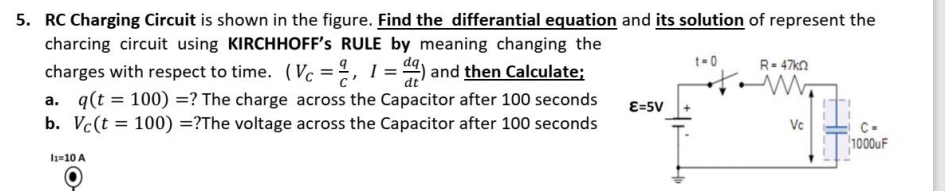 5. RC Charging Circuit is shown in the figure. Find the differantial equation and its solution of represent the
charcing circuit using KIRCHHOFF's RULE by meaning changing the
t- 0
R= 47kn
charges with respect to time. (Vc =%, 1 = ) and then Calculate:
dt
a. q(t = 100) =? The charge across the Capacitor after 100 seconds
b. Vc(t = 100) =?The voltage across the Capacitor after 100 seconds
E=5V
Vc
C-
1000uF
l1=10 A
