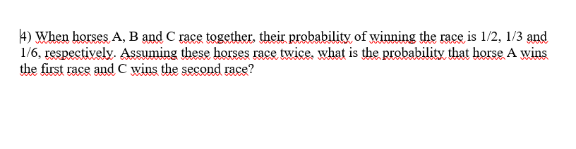 4) When horses A, B and C race together, their probability of winning the race is 1/2, 1/3 and
1/6, respectively. Assuming these horses race twice, what is the probability that horse A wins
the first race and C wins the second race?
